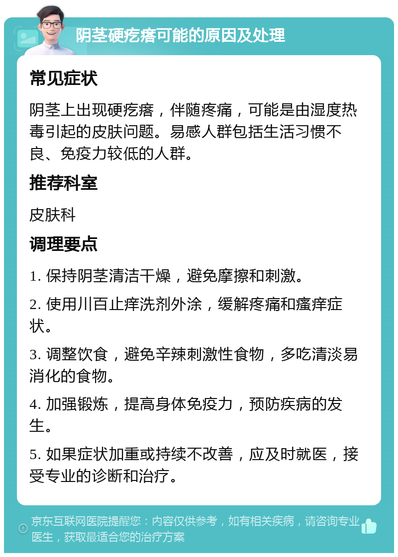 阴茎硬疙瘩可能的原因及处理 常见症状 阴茎上出现硬疙瘩，伴随疼痛，可能是由湿度热毒引起的皮肤问题。易感人群包括生活习惯不良、免疫力较低的人群。 推荐科室 皮肤科 调理要点 1. 保持阴茎清洁干燥，避免摩擦和刺激。 2. 使用川百止痒洗剂外涂，缓解疼痛和瘙痒症状。 3. 调整饮食，避免辛辣刺激性食物，多吃清淡易消化的食物。 4. 加强锻炼，提高身体免疫力，预防疾病的发生。 5. 如果症状加重或持续不改善，应及时就医，接受专业的诊断和治疗。