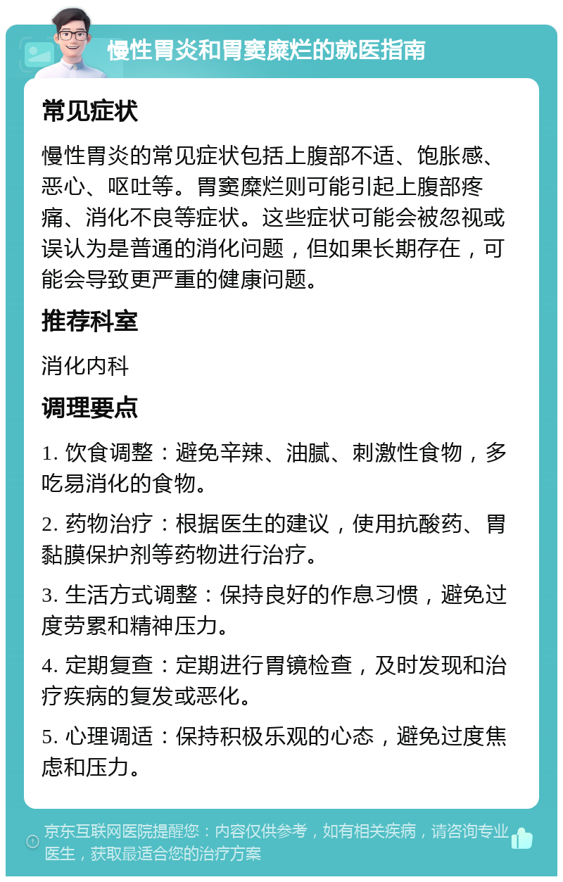 慢性胃炎和胃窦糜烂的就医指南 常见症状 慢性胃炎的常见症状包括上腹部不适、饱胀感、恶心、呕吐等。胃窦糜烂则可能引起上腹部疼痛、消化不良等症状。这些症状可能会被忽视或误认为是普通的消化问题，但如果长期存在，可能会导致更严重的健康问题。 推荐科室 消化内科 调理要点 1. 饮食调整：避免辛辣、油腻、刺激性食物，多吃易消化的食物。 2. 药物治疗：根据医生的建议，使用抗酸药、胃黏膜保护剂等药物进行治疗。 3. 生活方式调整：保持良好的作息习惯，避免过度劳累和精神压力。 4. 定期复查：定期进行胃镜检查，及时发现和治疗疾病的复发或恶化。 5. 心理调适：保持积极乐观的心态，避免过度焦虑和压力。