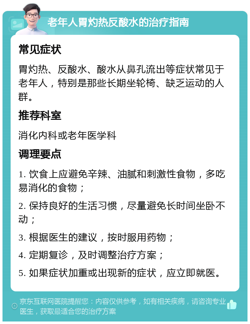 老年人胃灼热反酸水的治疗指南 常见症状 胃灼热、反酸水、酸水从鼻孔流出等症状常见于老年人，特别是那些长期坐轮椅、缺乏运动的人群。 推荐科室 消化内科或老年医学科 调理要点 1. 饮食上应避免辛辣、油腻和刺激性食物，多吃易消化的食物； 2. 保持良好的生活习惯，尽量避免长时间坐卧不动； 3. 根据医生的建议，按时服用药物； 4. 定期复诊，及时调整治疗方案； 5. 如果症状加重或出现新的症状，应立即就医。