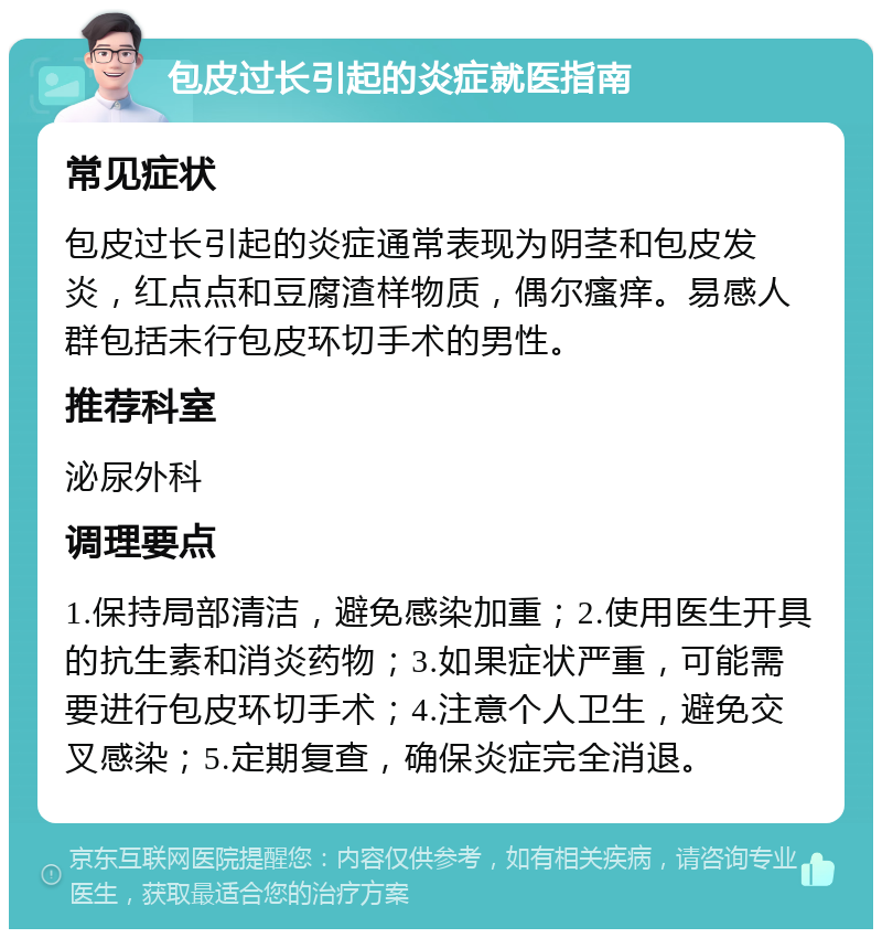 包皮过长引起的炎症就医指南 常见症状 包皮过长引起的炎症通常表现为阴茎和包皮发炎，红点点和豆腐渣样物质，偶尔瘙痒。易感人群包括未行包皮环切手术的男性。 推荐科室 泌尿外科 调理要点 1.保持局部清洁，避免感染加重；2.使用医生开具的抗生素和消炎药物；3.如果症状严重，可能需要进行包皮环切手术；4.注意个人卫生，避免交叉感染；5.定期复查，确保炎症完全消退。