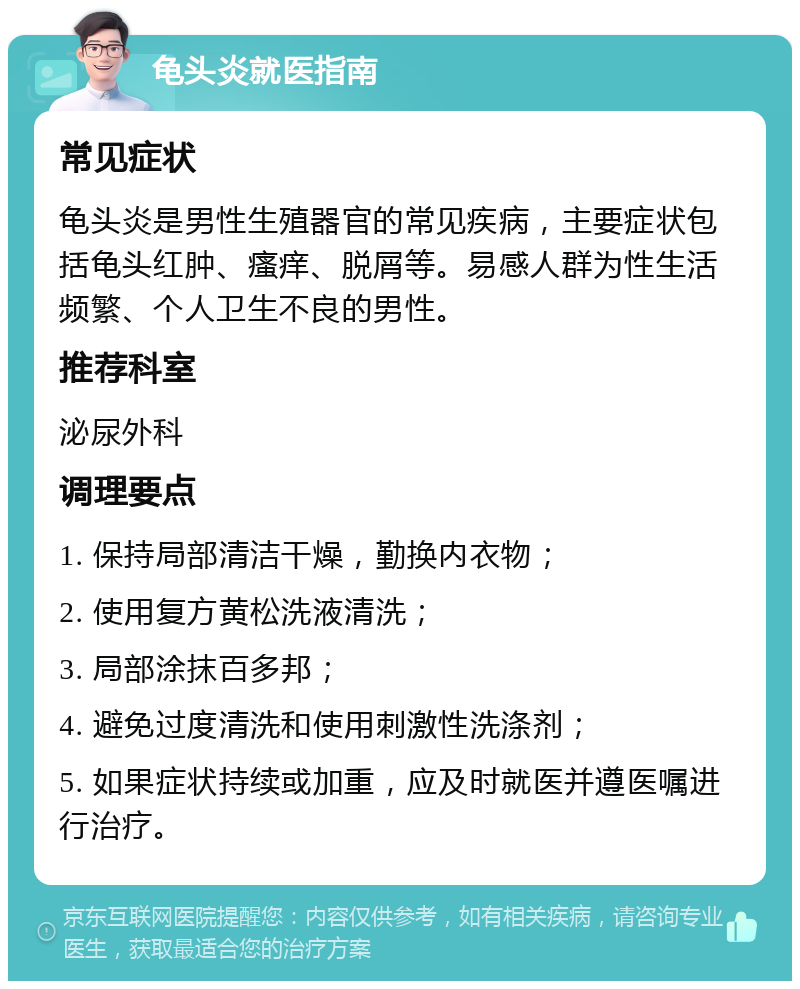 龟头炎就医指南 常见症状 龟头炎是男性生殖器官的常见疾病，主要症状包括龟头红肿、瘙痒、脱屑等。易感人群为性生活频繁、个人卫生不良的男性。 推荐科室 泌尿外科 调理要点 1. 保持局部清洁干燥，勤换内衣物； 2. 使用复方黄松洗液清洗； 3. 局部涂抹百多邦； 4. 避免过度清洗和使用刺激性洗涤剂； 5. 如果症状持续或加重，应及时就医并遵医嘱进行治疗。