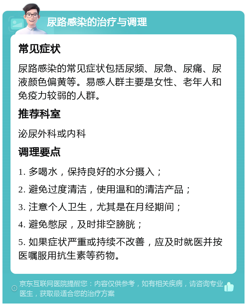 尿路感染的治疗与调理 常见症状 尿路感染的常见症状包括尿频、尿急、尿痛、尿液颜色偏黄等。易感人群主要是女性、老年人和免疫力较弱的人群。 推荐科室 泌尿外科或内科 调理要点 1. 多喝水，保持良好的水分摄入； 2. 避免过度清洁，使用温和的清洁产品； 3. 注意个人卫生，尤其是在月经期间； 4. 避免憋尿，及时排空膀胱； 5. 如果症状严重或持续不改善，应及时就医并按医嘱服用抗生素等药物。