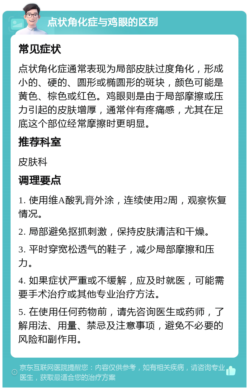 点状角化症与鸡眼的区别 常见症状 点状角化症通常表现为局部皮肤过度角化，形成小的、硬的、圆形或椭圆形的斑块，颜色可能是黄色、棕色或红色。鸡眼则是由于局部摩擦或压力引起的皮肤增厚，通常伴有疼痛感，尤其在足底这个部位经常摩擦时更明显。 推荐科室 皮肤科 调理要点 1. 使用维A酸乳膏外涂，连续使用2周，观察恢复情况。 2. 局部避免抠抓刺激，保持皮肤清洁和干燥。 3. 平时穿宽松透气的鞋子，减少局部摩擦和压力。 4. 如果症状严重或不缓解，应及时就医，可能需要手术治疗或其他专业治疗方法。 5. 在使用任何药物前，请先咨询医生或药师，了解用法、用量、禁忌及注意事项，避免不必要的风险和副作用。