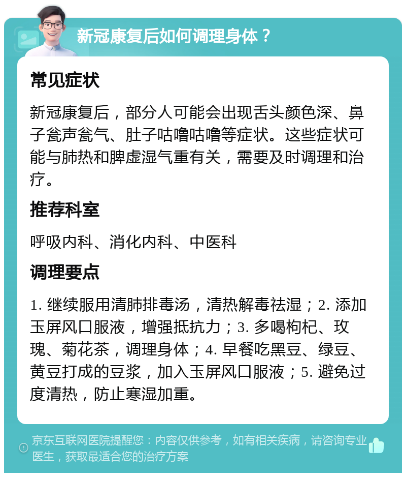 新冠康复后如何调理身体？ 常见症状 新冠康复后，部分人可能会出现舌头颜色深、鼻子瓮声瓮气、肚子咕噜咕噜等症状。这些症状可能与肺热和脾虚湿气重有关，需要及时调理和治疗。 推荐科室 呼吸内科、消化内科、中医科 调理要点 1. 继续服用清肺排毒汤，清热解毒祛湿；2. 添加玉屏风口服液，增强抵抗力；3. 多喝枸杞、玫瑰、菊花茶，调理身体；4. 早餐吃黑豆、绿豆、黄豆打成的豆浆，加入玉屏风口服液；5. 避免过度清热，防止寒湿加重。