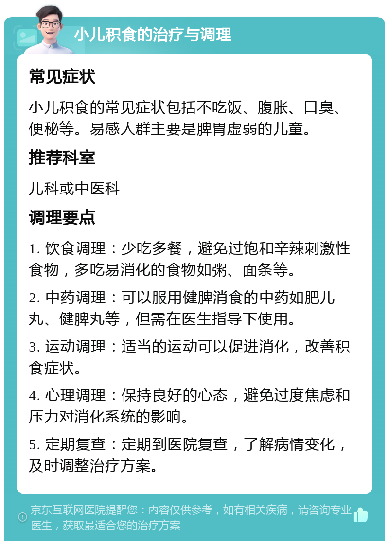 小儿积食的治疗与调理 常见症状 小儿积食的常见症状包括不吃饭、腹胀、口臭、便秘等。易感人群主要是脾胃虚弱的儿童。 推荐科室 儿科或中医科 调理要点 1. 饮食调理：少吃多餐，避免过饱和辛辣刺激性食物，多吃易消化的食物如粥、面条等。 2. 中药调理：可以服用健脾消食的中药如肥儿丸、健脾丸等，但需在医生指导下使用。 3. 运动调理：适当的运动可以促进消化，改善积食症状。 4. 心理调理：保持良好的心态，避免过度焦虑和压力对消化系统的影响。 5. 定期复查：定期到医院复查，了解病情变化，及时调整治疗方案。