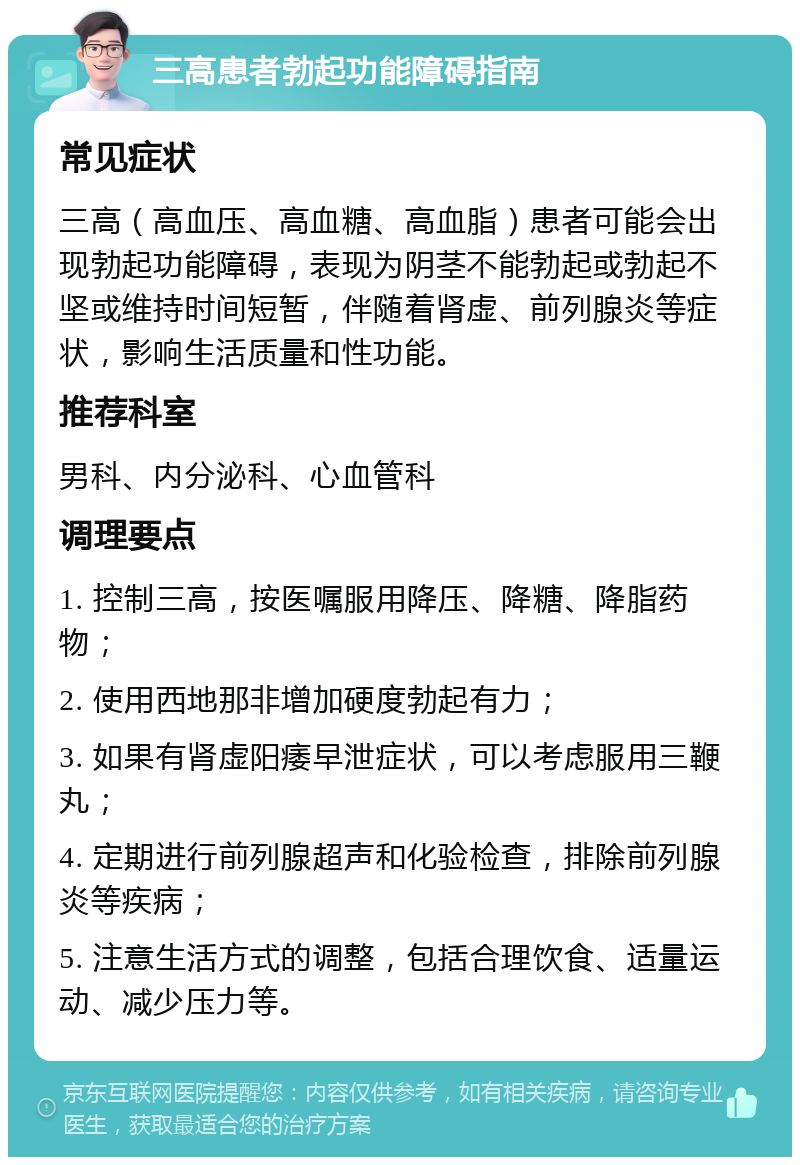 三高患者勃起功能障碍指南 常见症状 三高（高血压、高血糖、高血脂）患者可能会出现勃起功能障碍，表现为阴茎不能勃起或勃起不坚或维持时间短暂，伴随着肾虚、前列腺炎等症状，影响生活质量和性功能。 推荐科室 男科、内分泌科、心血管科 调理要点 1. 控制三高，按医嘱服用降压、降糖、降脂药物； 2. 使用西地那非增加硬度勃起有力； 3. 如果有肾虚阳痿早泄症状，可以考虑服用三鞭丸； 4. 定期进行前列腺超声和化验检查，排除前列腺炎等疾病； 5. 注意生活方式的调整，包括合理饮食、适量运动、减少压力等。