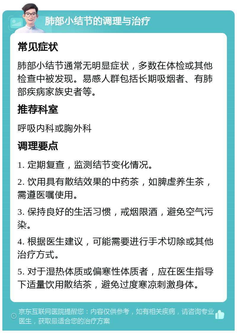 肺部小结节的调理与治疗 常见症状 肺部小结节通常无明显症状，多数在体检或其他检查中被发现。易感人群包括长期吸烟者、有肺部疾病家族史者等。 推荐科室 呼吸内科或胸外科 调理要点 1. 定期复查，监测结节变化情况。 2. 饮用具有散结效果的中药茶，如脾虚养生茶，需遵医嘱使用。 3. 保持良好的生活习惯，戒烟限酒，避免空气污染。 4. 根据医生建议，可能需要进行手术切除或其他治疗方式。 5. 对于湿热体质或偏寒性体质者，应在医生指导下适量饮用散结茶，避免过度寒凉刺激身体。