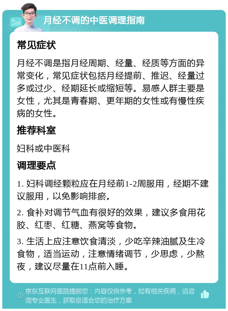 月经不调的中医调理指南 常见症状 月经不调是指月经周期、经量、经质等方面的异常变化，常见症状包括月经提前、推迟、经量过多或过少、经期延长或缩短等。易感人群主要是女性，尤其是青春期、更年期的女性或有慢性疾病的女性。 推荐科室 妇科或中医科 调理要点 1. 妇科调经颗粒应在月经前1-2周服用，经期不建议服用，以免影响排瘀。 2. 食补对调节气血有很好的效果，建议多食用花胶、红枣、红糖、燕窝等食物。 3. 生活上应注意饮食清淡，少吃辛辣油腻及生冷食物，适当运动，注意情绪调节，少思虑，少熬夜，建议尽量在11点前入睡。