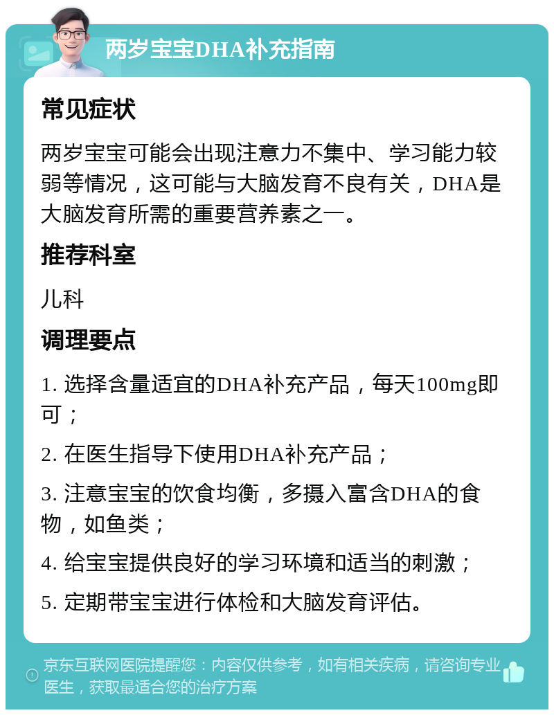 两岁宝宝DHA补充指南 常见症状 两岁宝宝可能会出现注意力不集中、学习能力较弱等情况，这可能与大脑发育不良有关，DHA是大脑发育所需的重要营养素之一。 推荐科室 儿科 调理要点 1. 选择含量适宜的DHA补充产品，每天100mg即可； 2. 在医生指导下使用DHA补充产品； 3. 注意宝宝的饮食均衡，多摄入富含DHA的食物，如鱼类； 4. 给宝宝提供良好的学习环境和适当的刺激； 5. 定期带宝宝进行体检和大脑发育评估。