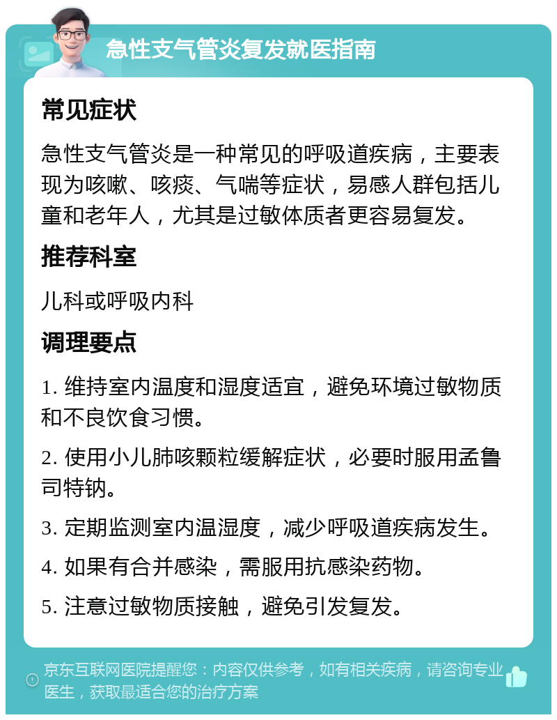 急性支气管炎复发就医指南 常见症状 急性支气管炎是一种常见的呼吸道疾病，主要表现为咳嗽、咳痰、气喘等症状，易感人群包括儿童和老年人，尤其是过敏体质者更容易复发。 推荐科室 儿科或呼吸内科 调理要点 1. 维持室内温度和湿度适宜，避免环境过敏物质和不良饮食习惯。 2. 使用小儿肺咳颗粒缓解症状，必要时服用孟鲁司特钠。 3. 定期监测室内温湿度，减少呼吸道疾病发生。 4. 如果有合并感染，需服用抗感染药物。 5. 注意过敏物质接触，避免引发复发。