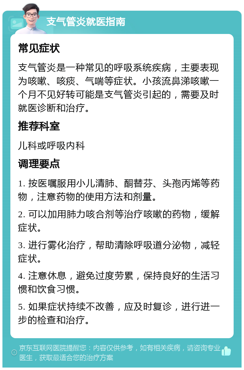 支气管炎就医指南 常见症状 支气管炎是一种常见的呼吸系统疾病，主要表现为咳嗽、咳痰、气喘等症状。小孩流鼻涕咳嗽一个月不见好转可能是支气管炎引起的，需要及时就医诊断和治疗。 推荐科室 儿科或呼吸内科 调理要点 1. 按医嘱服用小儿清肺、酮替芬、头孢丙烯等药物，注意药物的使用方法和剂量。 2. 可以加用肺力咳合剂等治疗咳嗽的药物，缓解症状。 3. 进行雾化治疗，帮助清除呼吸道分泌物，减轻症状。 4. 注意休息，避免过度劳累，保持良好的生活习惯和饮食习惯。 5. 如果症状持续不改善，应及时复诊，进行进一步的检查和治疗。