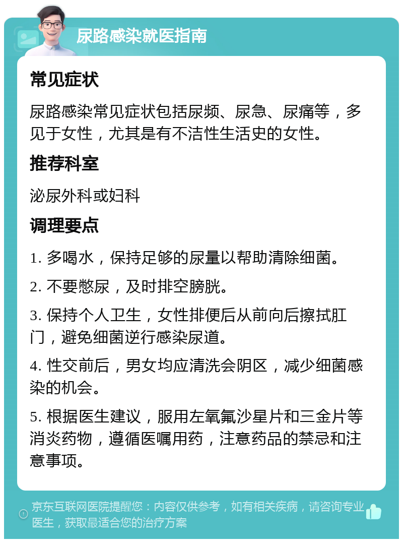 尿路感染就医指南 常见症状 尿路感染常见症状包括尿频、尿急、尿痛等，多见于女性，尤其是有不洁性生活史的女性。 推荐科室 泌尿外科或妇科 调理要点 1. 多喝水，保持足够的尿量以帮助清除细菌。 2. 不要憋尿，及时排空膀胱。 3. 保持个人卫生，女性排便后从前向后擦拭肛门，避免细菌逆行感染尿道。 4. 性交前后，男女均应清洗会阴区，减少细菌感染的机会。 5. 根据医生建议，服用左氧氟沙星片和三金片等消炎药物，遵循医嘱用药，注意药品的禁忌和注意事项。