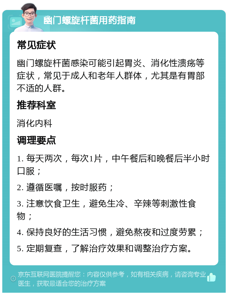 幽门螺旋杆菌用药指南 常见症状 幽门螺旋杆菌感染可能引起胃炎、消化性溃疡等症状，常见于成人和老年人群体，尤其是有胃部不适的人群。 推荐科室 消化内科 调理要点 1. 每天两次，每次1片，中午餐后和晚餐后半小时口服； 2. 遵循医嘱，按时服药； 3. 注意饮食卫生，避免生冷、辛辣等刺激性食物； 4. 保持良好的生活习惯，避免熬夜和过度劳累； 5. 定期复查，了解治疗效果和调整治疗方案。