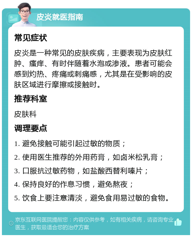 皮炎就医指南 常见症状 皮炎是一种常见的皮肤疾病，主要表现为皮肤红肿、瘙痒、有时伴随着水泡或渗液。患者可能会感到灼热、疼痛或刺痛感，尤其是在受影响的皮肤区域进行摩擦或接触时。 推荐科室 皮肤科 调理要点 1. 避免接触可能引起过敏的物质； 2. 使用医生推荐的外用药膏，如卤米松乳膏； 3. 口服抗过敏药物，如盐酸西替利嗪片； 4. 保持良好的作息习惯，避免熬夜； 5. 饮食上要注意清淡，避免食用易过敏的食物。