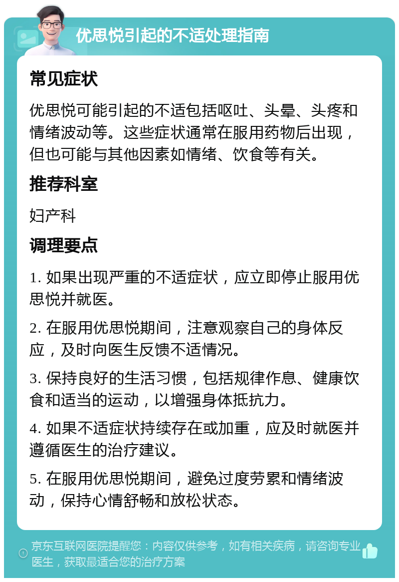 优思悦引起的不适处理指南 常见症状 优思悦可能引起的不适包括呕吐、头晕、头疼和情绪波动等。这些症状通常在服用药物后出现，但也可能与其他因素如情绪、饮食等有关。 推荐科室 妇产科 调理要点 1. 如果出现严重的不适症状，应立即停止服用优思悦并就医。 2. 在服用优思悦期间，注意观察自己的身体反应，及时向医生反馈不适情况。 3. 保持良好的生活习惯，包括规律作息、健康饮食和适当的运动，以增强身体抵抗力。 4. 如果不适症状持续存在或加重，应及时就医并遵循医生的治疗建议。 5. 在服用优思悦期间，避免过度劳累和情绪波动，保持心情舒畅和放松状态。