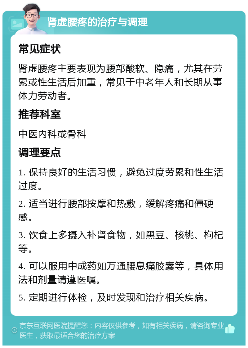 肾虚腰疼的治疗与调理 常见症状 肾虚腰疼主要表现为腰部酸软、隐痛，尤其在劳累或性生活后加重，常见于中老年人和长期从事体力劳动者。 推荐科室 中医内科或骨科 调理要点 1. 保持良好的生活习惯，避免过度劳累和性生活过度。 2. 适当进行腰部按摩和热敷，缓解疼痛和僵硬感。 3. 饮食上多摄入补肾食物，如黑豆、核桃、枸杞等。 4. 可以服用中成药如万通腰息痛胶囊等，具体用法和剂量请遵医嘱。 5. 定期进行体检，及时发现和治疗相关疾病。