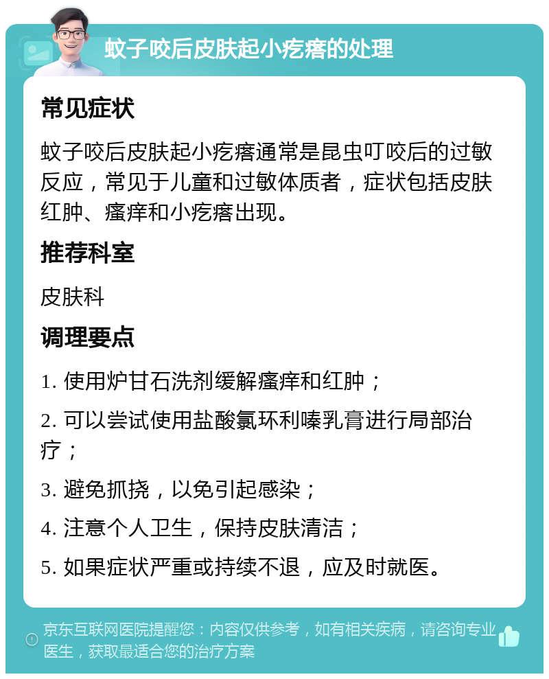 蚊子咬后皮肤起小疙瘩的处理 常见症状 蚊子咬后皮肤起小疙瘩通常是昆虫叮咬后的过敏反应，常见于儿童和过敏体质者，症状包括皮肤红肿、瘙痒和小疙瘩出现。 推荐科室 皮肤科 调理要点 1. 使用炉甘石洗剂缓解瘙痒和红肿； 2. 可以尝试使用盐酸氯环利嗪乳膏进行局部治疗； 3. 避免抓挠，以免引起感染； 4. 注意个人卫生，保持皮肤清洁； 5. 如果症状严重或持续不退，应及时就医。