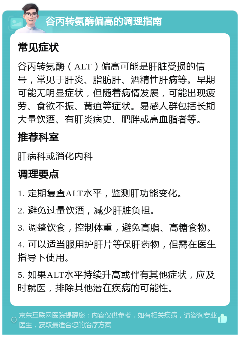 谷丙转氨酶偏高的调理指南 常见症状 谷丙转氨酶（ALT）偏高可能是肝脏受损的信号，常见于肝炎、脂肪肝、酒精性肝病等。早期可能无明显症状，但随着病情发展，可能出现疲劳、食欲不振、黄疸等症状。易感人群包括长期大量饮酒、有肝炎病史、肥胖或高血脂者等。 推荐科室 肝病科或消化内科 调理要点 1. 定期复查ALT水平，监测肝功能变化。 2. 避免过量饮酒，减少肝脏负担。 3. 调整饮食，控制体重，避免高脂、高糖食物。 4. 可以适当服用护肝片等保肝药物，但需在医生指导下使用。 5. 如果ALT水平持续升高或伴有其他症状，应及时就医，排除其他潜在疾病的可能性。