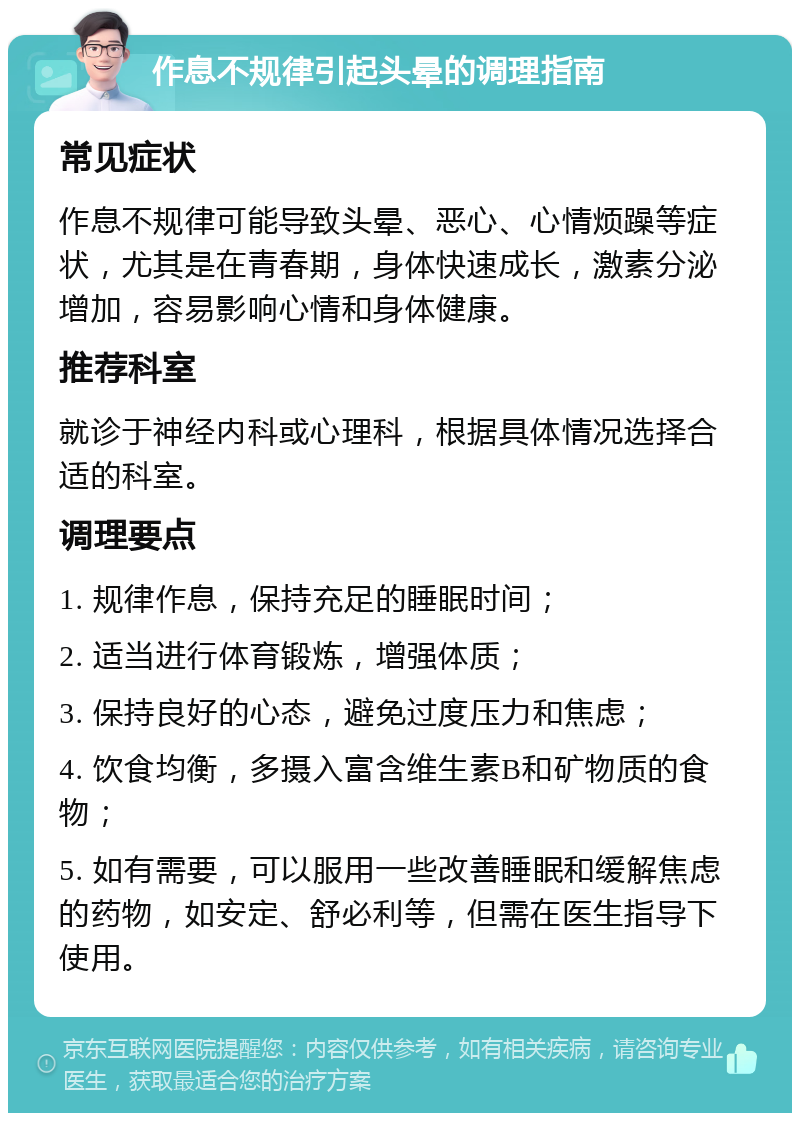 作息不规律引起头晕的调理指南 常见症状 作息不规律可能导致头晕、恶心、心情烦躁等症状，尤其是在青春期，身体快速成长，激素分泌增加，容易影响心情和身体健康。 推荐科室 就诊于神经内科或心理科，根据具体情况选择合适的科室。 调理要点 1. 规律作息，保持充足的睡眠时间； 2. 适当进行体育锻炼，增强体质； 3. 保持良好的心态，避免过度压力和焦虑； 4. 饮食均衡，多摄入富含维生素B和矿物质的食物； 5. 如有需要，可以服用一些改善睡眠和缓解焦虑的药物，如安定、舒必利等，但需在医生指导下使用。