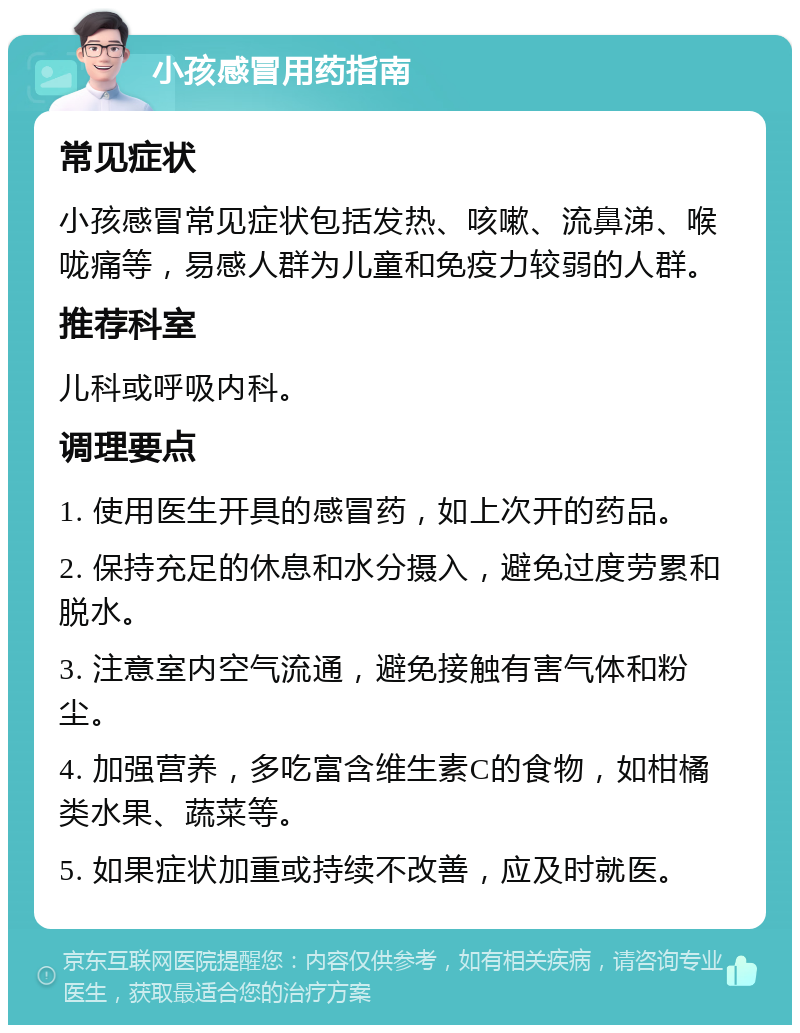 小孩感冒用药指南 常见症状 小孩感冒常见症状包括发热、咳嗽、流鼻涕、喉咙痛等，易感人群为儿童和免疫力较弱的人群。 推荐科室 儿科或呼吸内科。 调理要点 1. 使用医生开具的感冒药，如上次开的药品。 2. 保持充足的休息和水分摄入，避免过度劳累和脱水。 3. 注意室内空气流通，避免接触有害气体和粉尘。 4. 加强营养，多吃富含维生素C的食物，如柑橘类水果、蔬菜等。 5. 如果症状加重或持续不改善，应及时就医。