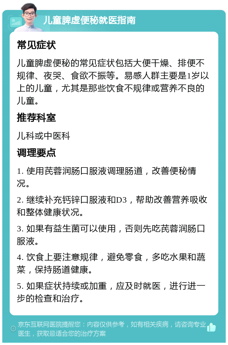 儿童脾虚便秘就医指南 常见症状 儿童脾虚便秘的常见症状包括大便干燥、排便不规律、夜哭、食欲不振等。易感人群主要是1岁以上的儿童，尤其是那些饮食不规律或营养不良的儿童。 推荐科室 儿科或中医科 调理要点 1. 使用芪蓉润肠口服液调理肠道，改善便秘情况。 2. 继续补充钙锌口服液和D3，帮助改善营养吸收和整体健康状况。 3. 如果有益生菌可以使用，否则先吃芪蓉润肠口服液。 4. 饮食上要注意规律，避免零食，多吃水果和蔬菜，保持肠道健康。 5. 如果症状持续或加重，应及时就医，进行进一步的检查和治疗。