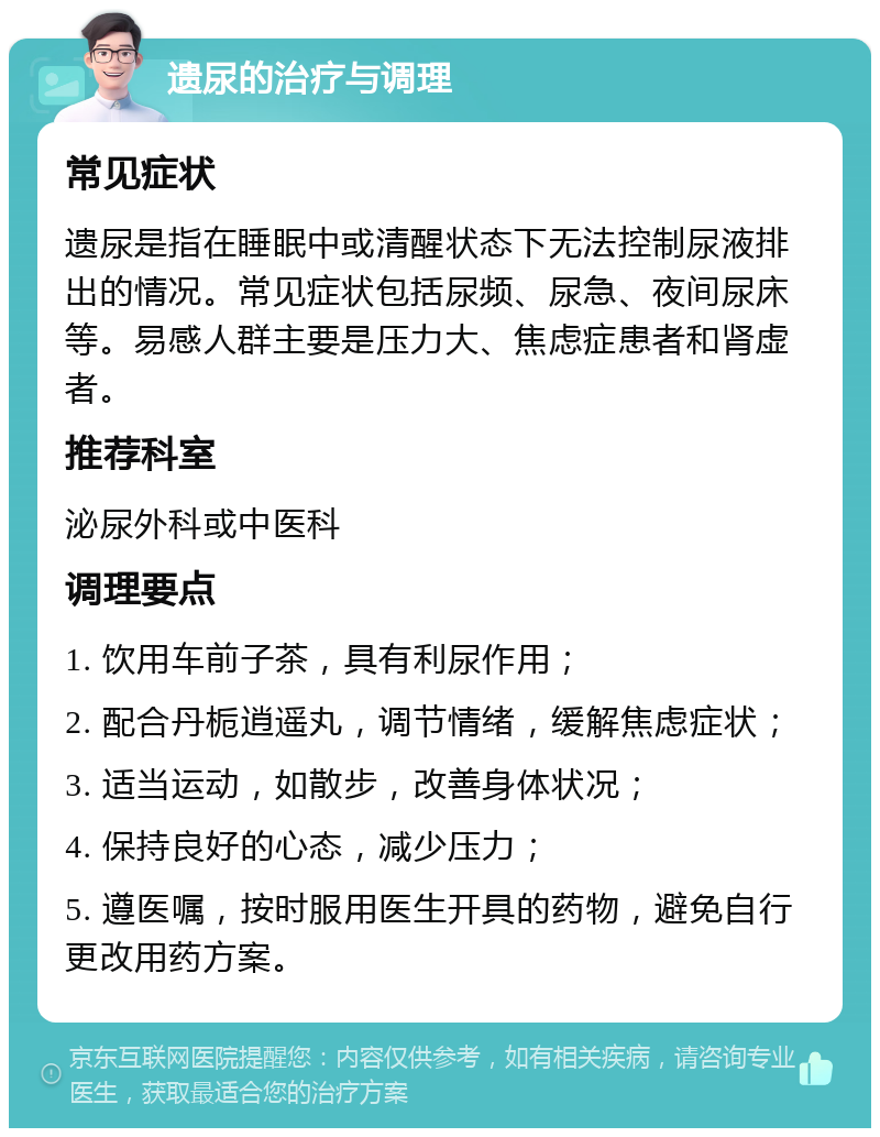 遗尿的治疗与调理 常见症状 遗尿是指在睡眠中或清醒状态下无法控制尿液排出的情况。常见症状包括尿频、尿急、夜间尿床等。易感人群主要是压力大、焦虑症患者和肾虚者。 推荐科室 泌尿外科或中医科 调理要点 1. 饮用车前子茶，具有利尿作用； 2. 配合丹栀逍遥丸，调节情绪，缓解焦虑症状； 3. 适当运动，如散步，改善身体状况； 4. 保持良好的心态，减少压力； 5. 遵医嘱，按时服用医生开具的药物，避免自行更改用药方案。