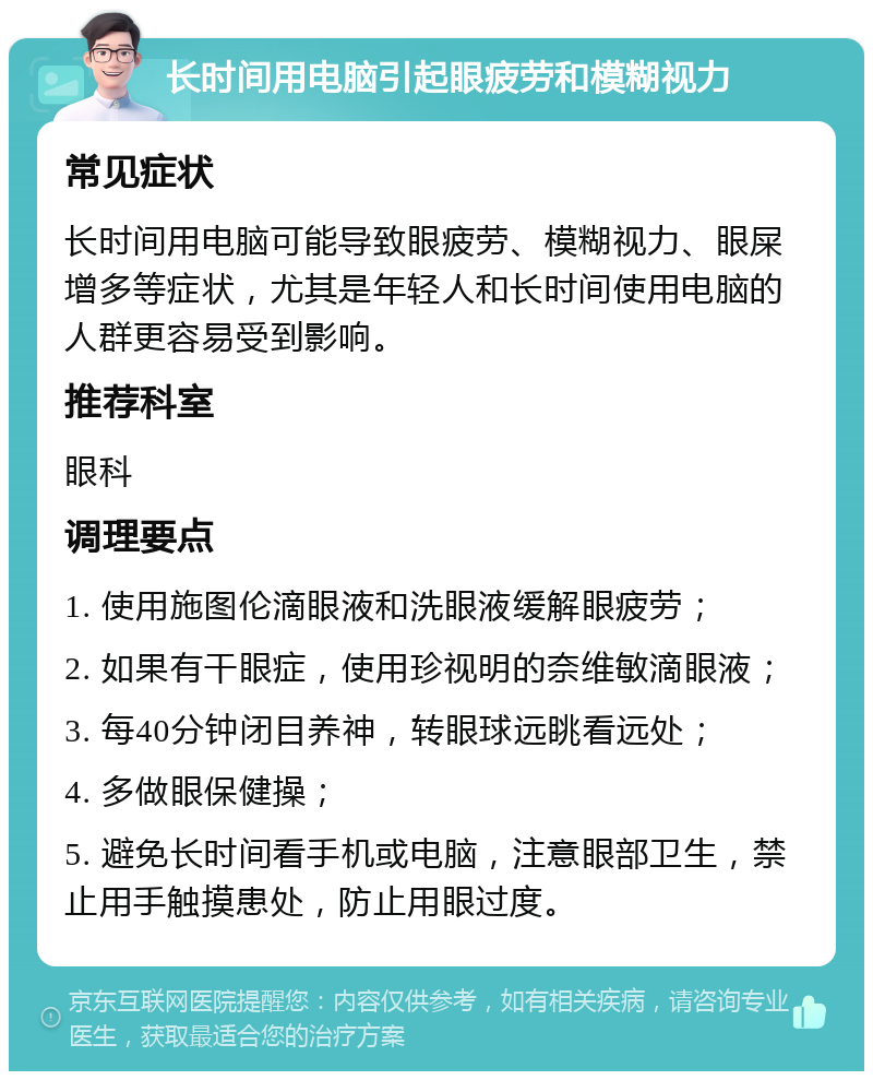 长时间用电脑引起眼疲劳和模糊视力 常见症状 长时间用电脑可能导致眼疲劳、模糊视力、眼屎增多等症状，尤其是年轻人和长时间使用电脑的人群更容易受到影响。 推荐科室 眼科 调理要点 1. 使用施图伦滴眼液和洗眼液缓解眼疲劳； 2. 如果有干眼症，使用珍视明的奈维敏滴眼液； 3. 每40分钟闭目养神，转眼球远眺看远处； 4. 多做眼保健操； 5. 避免长时间看手机或电脑，注意眼部卫生，禁止用手触摸患处，防止用眼过度。