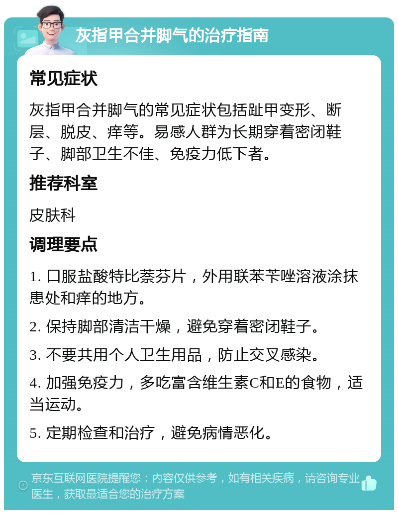 灰指甲合并脚气的治疗指南 常见症状 灰指甲合并脚气的常见症状包括趾甲变形、断层、脱皮、痒等。易感人群为长期穿着密闭鞋子、脚部卫生不佳、免疫力低下者。 推荐科室 皮肤科 调理要点 1. 口服盐酸特比萘芬片，外用联苯苄唑溶液涂抹患处和痒的地方。 2. 保持脚部清洁干燥，避免穿着密闭鞋子。 3. 不要共用个人卫生用品，防止交叉感染。 4. 加强免疫力，多吃富含维生素C和E的食物，适当运动。 5. 定期检查和治疗，避免病情恶化。