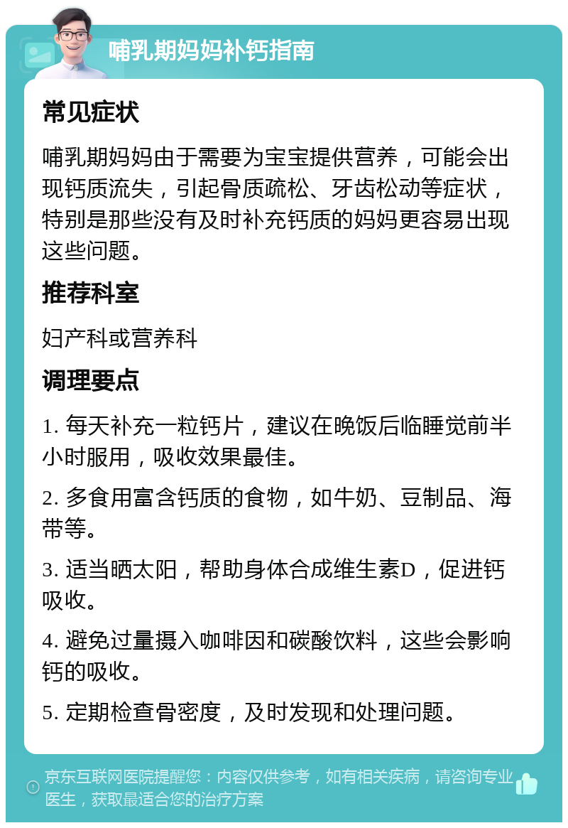 哺乳期妈妈补钙指南 常见症状 哺乳期妈妈由于需要为宝宝提供营养，可能会出现钙质流失，引起骨质疏松、牙齿松动等症状，特别是那些没有及时补充钙质的妈妈更容易出现这些问题。 推荐科室 妇产科或营养科 调理要点 1. 每天补充一粒钙片，建议在晚饭后临睡觉前半小时服用，吸收效果最佳。 2. 多食用富含钙质的食物，如牛奶、豆制品、海带等。 3. 适当晒太阳，帮助身体合成维生素D，促进钙吸收。 4. 避免过量摄入咖啡因和碳酸饮料，这些会影响钙的吸收。 5. 定期检查骨密度，及时发现和处理问题。