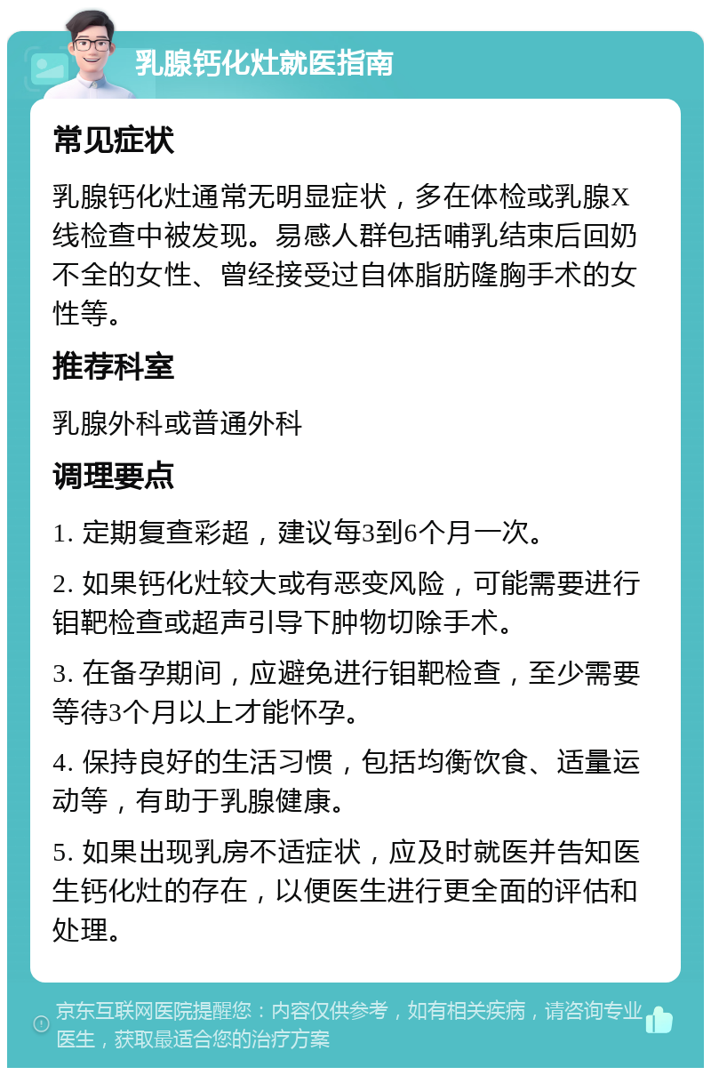 乳腺钙化灶就医指南 常见症状 乳腺钙化灶通常无明显症状，多在体检或乳腺X线检查中被发现。易感人群包括哺乳结束后回奶不全的女性、曾经接受过自体脂肪隆胸手术的女性等。 推荐科室 乳腺外科或普通外科 调理要点 1. 定期复查彩超，建议每3到6个月一次。 2. 如果钙化灶较大或有恶变风险，可能需要进行钼靶检查或超声引导下肿物切除手术。 3. 在备孕期间，应避免进行钼靶检查，至少需要等待3个月以上才能怀孕。 4. 保持良好的生活习惯，包括均衡饮食、适量运动等，有助于乳腺健康。 5. 如果出现乳房不适症状，应及时就医并告知医生钙化灶的存在，以便医生进行更全面的评估和处理。