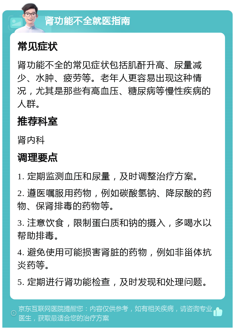 肾功能不全就医指南 常见症状 肾功能不全的常见症状包括肌酐升高、尿量减少、水肿、疲劳等。老年人更容易出现这种情况，尤其是那些有高血压、糖尿病等慢性疾病的人群。 推荐科室 肾内科 调理要点 1. 定期监测血压和尿量，及时调整治疗方案。 2. 遵医嘱服用药物，例如碳酸氢钠、降尿酸的药物、保肾排毒的药物等。 3. 注意饮食，限制蛋白质和钠的摄入，多喝水以帮助排毒。 4. 避免使用可能损害肾脏的药物，例如非甾体抗炎药等。 5. 定期进行肾功能检查，及时发现和处理问题。