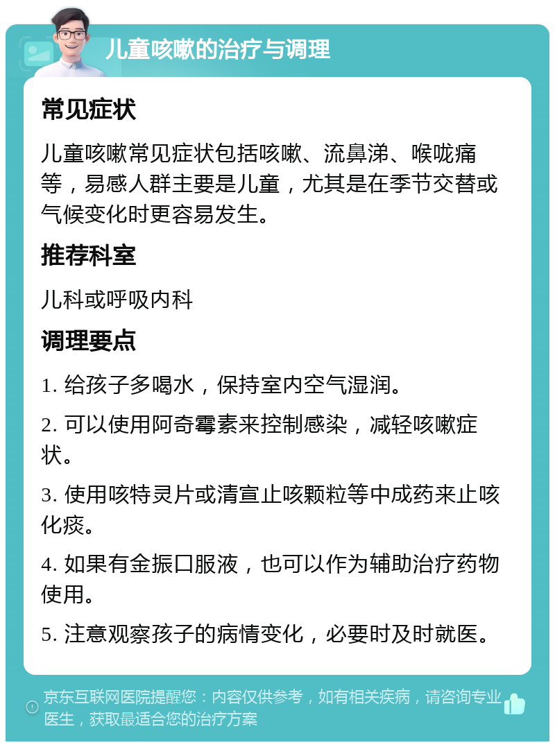 儿童咳嗽的治疗与调理 常见症状 儿童咳嗽常见症状包括咳嗽、流鼻涕、喉咙痛等，易感人群主要是儿童，尤其是在季节交替或气候变化时更容易发生。 推荐科室 儿科或呼吸内科 调理要点 1. 给孩子多喝水，保持室内空气湿润。 2. 可以使用阿奇霉素来控制感染，减轻咳嗽症状。 3. 使用咳特灵片或清宣止咳颗粒等中成药来止咳化痰。 4. 如果有金振口服液，也可以作为辅助治疗药物使用。 5. 注意观察孩子的病情变化，必要时及时就医。