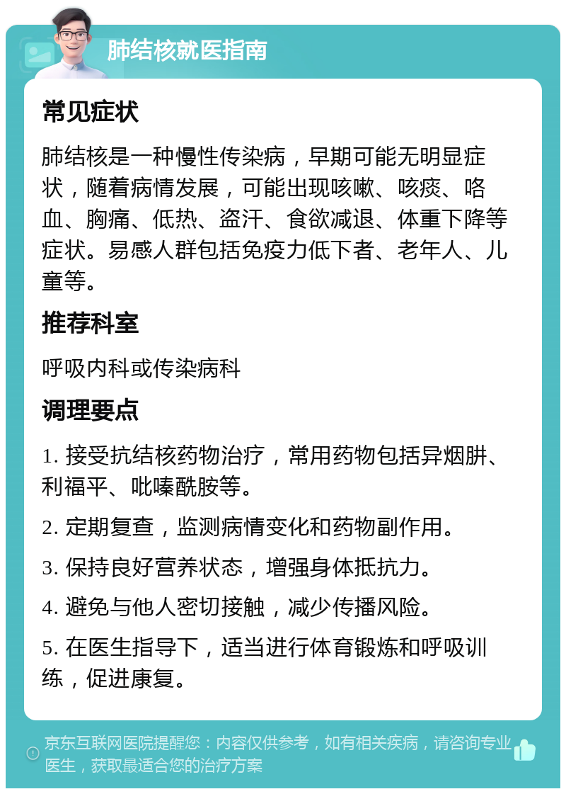 肺结核就医指南 常见症状 肺结核是一种慢性传染病，早期可能无明显症状，随着病情发展，可能出现咳嗽、咳痰、咯血、胸痛、低热、盗汗、食欲减退、体重下降等症状。易感人群包括免疫力低下者、老年人、儿童等。 推荐科室 呼吸内科或传染病科 调理要点 1. 接受抗结核药物治疗，常用药物包括异烟肼、利福平、吡嗪酰胺等。 2. 定期复查，监测病情变化和药物副作用。 3. 保持良好营养状态，增强身体抵抗力。 4. 避免与他人密切接触，减少传播风险。 5. 在医生指导下，适当进行体育锻炼和呼吸训练，促进康复。