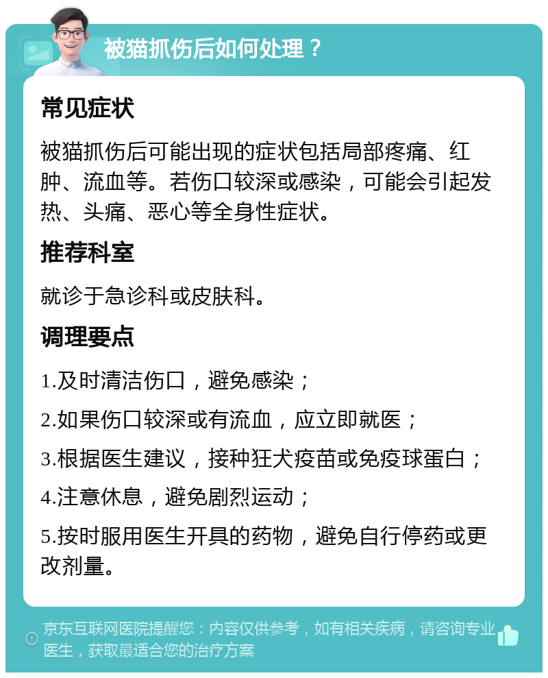 被猫抓伤后如何处理？ 常见症状 被猫抓伤后可能出现的症状包括局部疼痛、红肿、流血等。若伤口较深或感染，可能会引起发热、头痛、恶心等全身性症状。 推荐科室 就诊于急诊科或皮肤科。 调理要点 1.及时清洁伤口，避免感染； 2.如果伤口较深或有流血，应立即就医； 3.根据医生建议，接种狂犬疫苗或免疫球蛋白； 4.注意休息，避免剧烈运动； 5.按时服用医生开具的药物，避免自行停药或更改剂量。