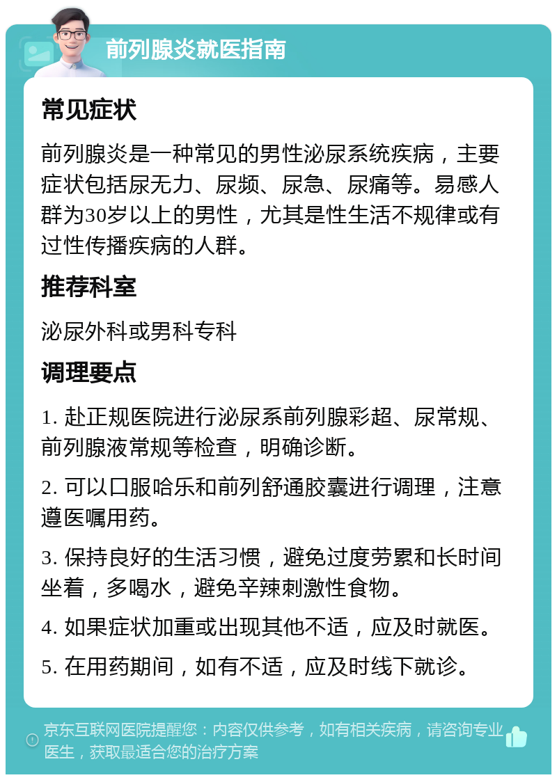 前列腺炎就医指南 常见症状 前列腺炎是一种常见的男性泌尿系统疾病，主要症状包括尿无力、尿频、尿急、尿痛等。易感人群为30岁以上的男性，尤其是性生活不规律或有过性传播疾病的人群。 推荐科室 泌尿外科或男科专科 调理要点 1. 赴正规医院进行泌尿系前列腺彩超、尿常规、前列腺液常规等检查，明确诊断。 2. 可以口服哈乐和前列舒通胶囊进行调理，注意遵医嘱用药。 3. 保持良好的生活习惯，避免过度劳累和长时间坐着，多喝水，避免辛辣刺激性食物。 4. 如果症状加重或出现其他不适，应及时就医。 5. 在用药期间，如有不适，应及时线下就诊。