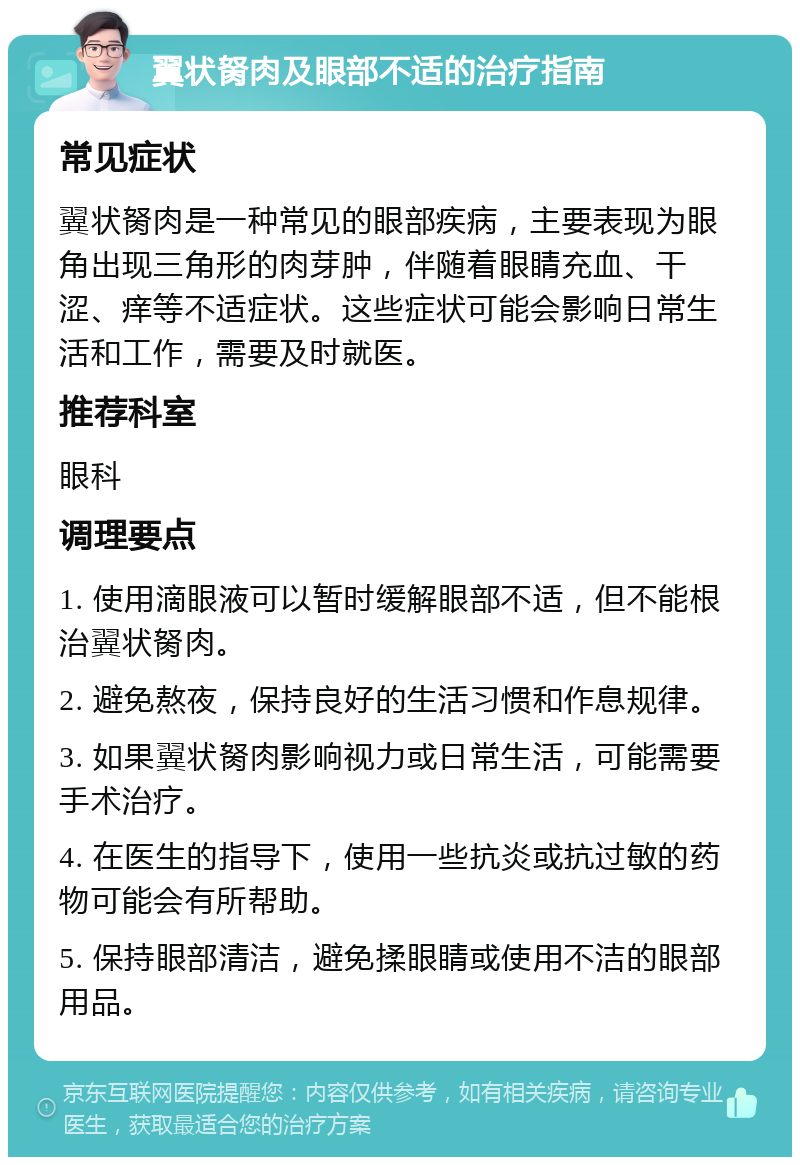 翼状胬肉及眼部不适的治疗指南 常见症状 翼状胬肉是一种常见的眼部疾病，主要表现为眼角出现三角形的肉芽肿，伴随着眼睛充血、干涩、痒等不适症状。这些症状可能会影响日常生活和工作，需要及时就医。 推荐科室 眼科 调理要点 1. 使用滴眼液可以暂时缓解眼部不适，但不能根治翼状胬肉。 2. 避免熬夜，保持良好的生活习惯和作息规律。 3. 如果翼状胬肉影响视力或日常生活，可能需要手术治疗。 4. 在医生的指导下，使用一些抗炎或抗过敏的药物可能会有所帮助。 5. 保持眼部清洁，避免揉眼睛或使用不洁的眼部用品。