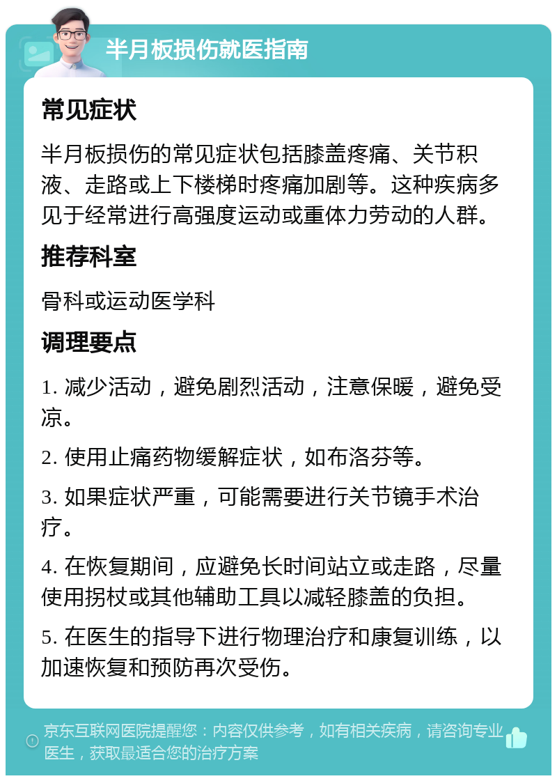 半月板损伤就医指南 常见症状 半月板损伤的常见症状包括膝盖疼痛、关节积液、走路或上下楼梯时疼痛加剧等。这种疾病多见于经常进行高强度运动或重体力劳动的人群。 推荐科室 骨科或运动医学科 调理要点 1. 减少活动，避免剧烈活动，注意保暖，避免受凉。 2. 使用止痛药物缓解症状，如布洛芬等。 3. 如果症状严重，可能需要进行关节镜手术治疗。 4. 在恢复期间，应避免长时间站立或走路，尽量使用拐杖或其他辅助工具以减轻膝盖的负担。 5. 在医生的指导下进行物理治疗和康复训练，以加速恢复和预防再次受伤。