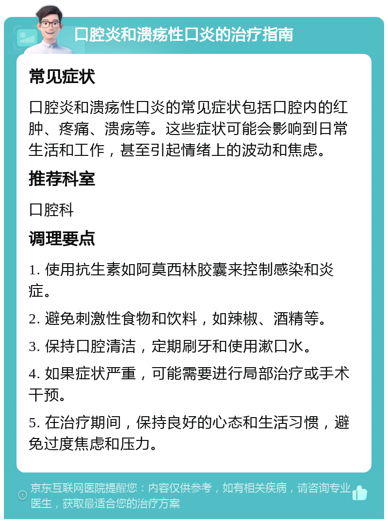 口腔炎和溃疡性口炎的治疗指南 常见症状 口腔炎和溃疡性口炎的常见症状包括口腔内的红肿、疼痛、溃疡等。这些症状可能会影响到日常生活和工作，甚至引起情绪上的波动和焦虑。 推荐科室 口腔科 调理要点 1. 使用抗生素如阿莫西林胶囊来控制感染和炎症。 2. 避免刺激性食物和饮料，如辣椒、酒精等。 3. 保持口腔清洁，定期刷牙和使用漱口水。 4. 如果症状严重，可能需要进行局部治疗或手术干预。 5. 在治疗期间，保持良好的心态和生活习惯，避免过度焦虑和压力。