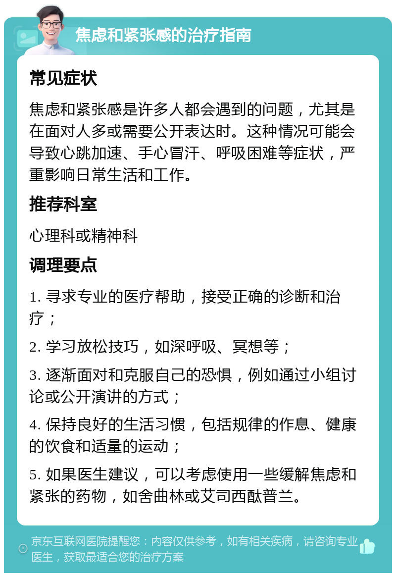 焦虑和紧张感的治疗指南 常见症状 焦虑和紧张感是许多人都会遇到的问题，尤其是在面对人多或需要公开表达时。这种情况可能会导致心跳加速、手心冒汗、呼吸困难等症状，严重影响日常生活和工作。 推荐科室 心理科或精神科 调理要点 1. 寻求专业的医疗帮助，接受正确的诊断和治疗； 2. 学习放松技巧，如深呼吸、冥想等； 3. 逐渐面对和克服自己的恐惧，例如通过小组讨论或公开演讲的方式； 4. 保持良好的生活习惯，包括规律的作息、健康的饮食和适量的运动； 5. 如果医生建议，可以考虑使用一些缓解焦虑和紧张的药物，如舍曲林或艾司西酞普兰。