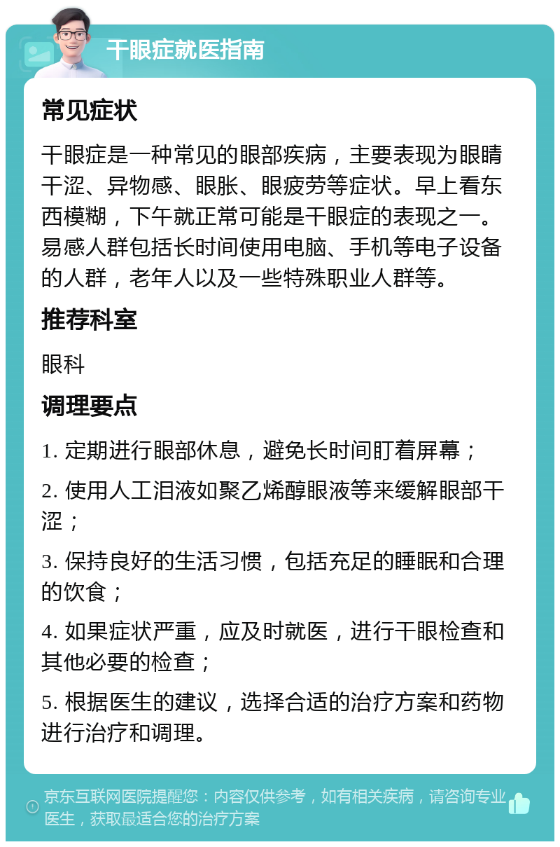 干眼症就医指南 常见症状 干眼症是一种常见的眼部疾病，主要表现为眼睛干涩、异物感、眼胀、眼疲劳等症状。早上看东西模糊，下午就正常可能是干眼症的表现之一。易感人群包括长时间使用电脑、手机等电子设备的人群，老年人以及一些特殊职业人群等。 推荐科室 眼科 调理要点 1. 定期进行眼部休息，避免长时间盯着屏幕； 2. 使用人工泪液如聚乙烯醇眼液等来缓解眼部干涩； 3. 保持良好的生活习惯，包括充足的睡眠和合理的饮食； 4. 如果症状严重，应及时就医，进行干眼检查和其他必要的检查； 5. 根据医生的建议，选择合适的治疗方案和药物进行治疗和调理。