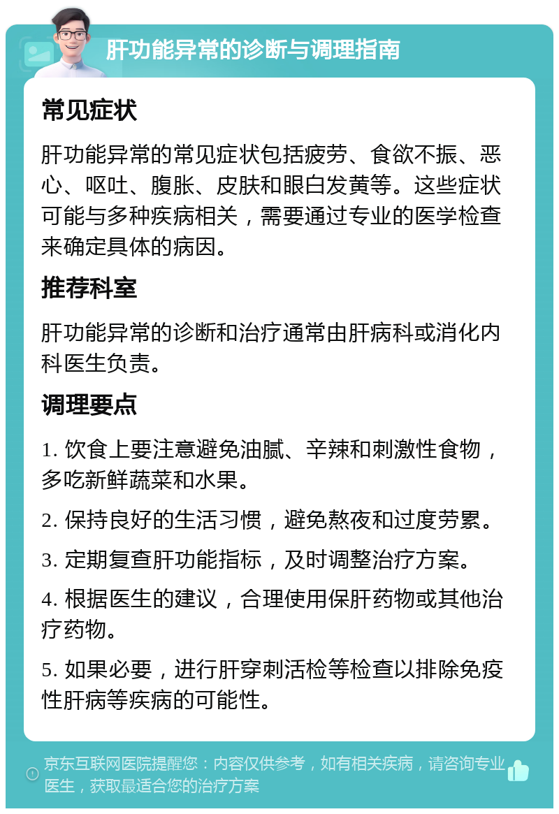 肝功能异常的诊断与调理指南 常见症状 肝功能异常的常见症状包括疲劳、食欲不振、恶心、呕吐、腹胀、皮肤和眼白发黄等。这些症状可能与多种疾病相关，需要通过专业的医学检查来确定具体的病因。 推荐科室 肝功能异常的诊断和治疗通常由肝病科或消化内科医生负责。 调理要点 1. 饮食上要注意避免油腻、辛辣和刺激性食物，多吃新鲜蔬菜和水果。 2. 保持良好的生活习惯，避免熬夜和过度劳累。 3. 定期复查肝功能指标，及时调整治疗方案。 4. 根据医生的建议，合理使用保肝药物或其他治疗药物。 5. 如果必要，进行肝穿刺活检等检查以排除免疫性肝病等疾病的可能性。