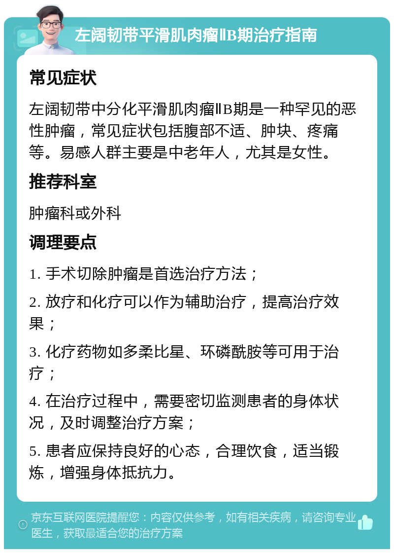 左阔韧带平滑肌肉瘤ⅡB期治疗指南 常见症状 左阔韧带中分化平滑肌肉瘤ⅡB期是一种罕见的恶性肿瘤，常见症状包括腹部不适、肿块、疼痛等。易感人群主要是中老年人，尤其是女性。 推荐科室 肿瘤科或外科 调理要点 1. 手术切除肿瘤是首选治疗方法； 2. 放疗和化疗可以作为辅助治疗，提高治疗效果； 3. 化疗药物如多柔比星、环磷酰胺等可用于治疗； 4. 在治疗过程中，需要密切监测患者的身体状况，及时调整治疗方案； 5. 患者应保持良好的心态，合理饮食，适当锻炼，增强身体抵抗力。