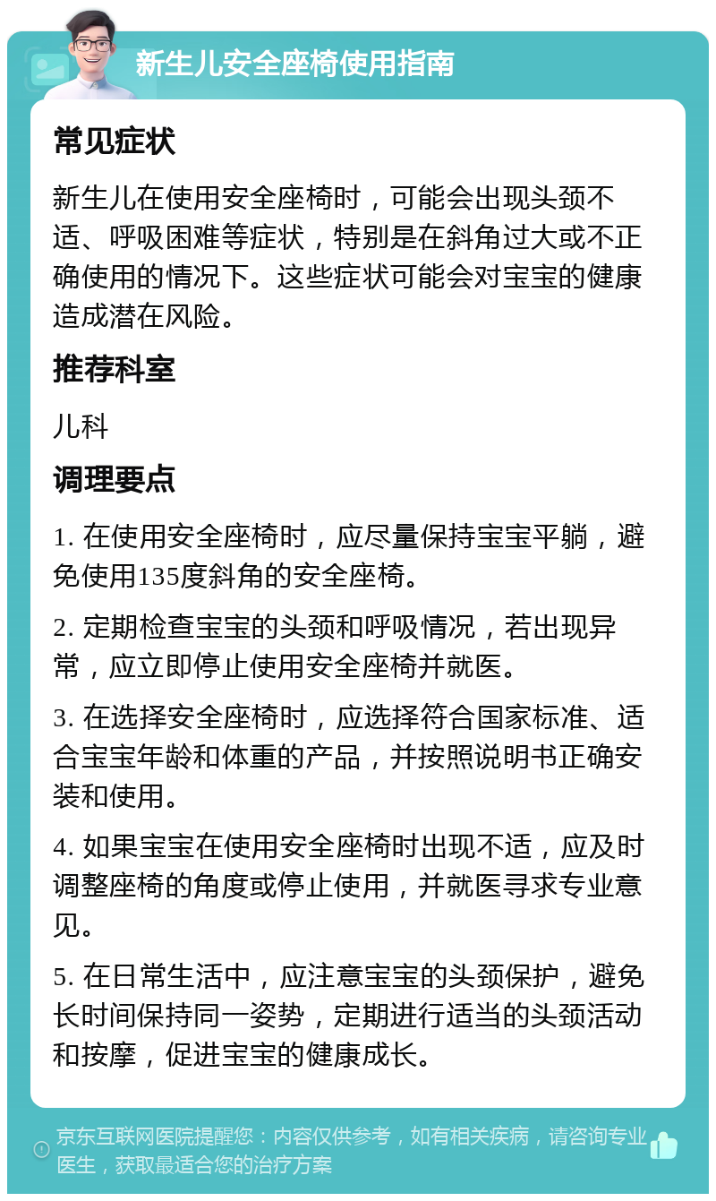 新生儿安全座椅使用指南 常见症状 新生儿在使用安全座椅时，可能会出现头颈不适、呼吸困难等症状，特别是在斜角过大或不正确使用的情况下。这些症状可能会对宝宝的健康造成潜在风险。 推荐科室 儿科 调理要点 1. 在使用安全座椅时，应尽量保持宝宝平躺，避免使用135度斜角的安全座椅。 2. 定期检查宝宝的头颈和呼吸情况，若出现异常，应立即停止使用安全座椅并就医。 3. 在选择安全座椅时，应选择符合国家标准、适合宝宝年龄和体重的产品，并按照说明书正确安装和使用。 4. 如果宝宝在使用安全座椅时出现不适，应及时调整座椅的角度或停止使用，并就医寻求专业意见。 5. 在日常生活中，应注意宝宝的头颈保护，避免长时间保持同一姿势，定期进行适当的头颈活动和按摩，促进宝宝的健康成长。