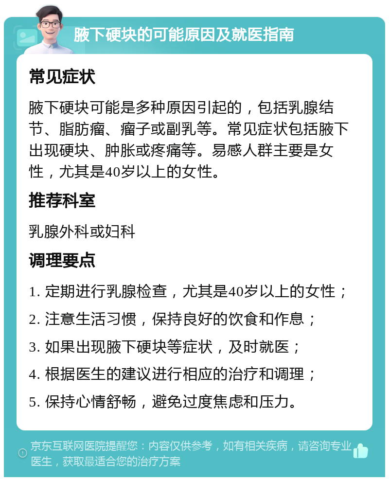 腋下硬块的可能原因及就医指南 常见症状 腋下硬块可能是多种原因引起的，包括乳腺结节、脂肪瘤、瘤子或副乳等。常见症状包括腋下出现硬块、肿胀或疼痛等。易感人群主要是女性，尤其是40岁以上的女性。 推荐科室 乳腺外科或妇科 调理要点 1. 定期进行乳腺检查，尤其是40岁以上的女性； 2. 注意生活习惯，保持良好的饮食和作息； 3. 如果出现腋下硬块等症状，及时就医； 4. 根据医生的建议进行相应的治疗和调理； 5. 保持心情舒畅，避免过度焦虑和压力。