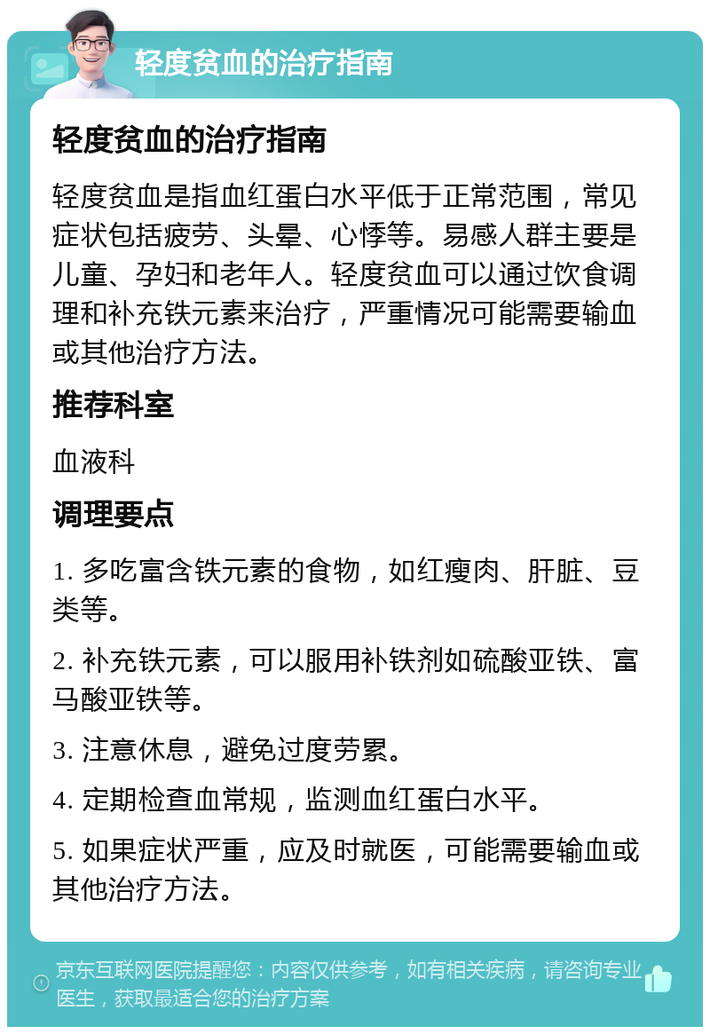 轻度贫血的治疗指南 轻度贫血的治疗指南 轻度贫血是指血红蛋白水平低于正常范围，常见症状包括疲劳、头晕、心悸等。易感人群主要是儿童、孕妇和老年人。轻度贫血可以通过饮食调理和补充铁元素来治疗，严重情况可能需要输血或其他治疗方法。 推荐科室 血液科 调理要点 1. 多吃富含铁元素的食物，如红瘦肉、肝脏、豆类等。 2. 补充铁元素，可以服用补铁剂如硫酸亚铁、富马酸亚铁等。 3. 注意休息，避免过度劳累。 4. 定期检查血常规，监测血红蛋白水平。 5. 如果症状严重，应及时就医，可能需要输血或其他治疗方法。