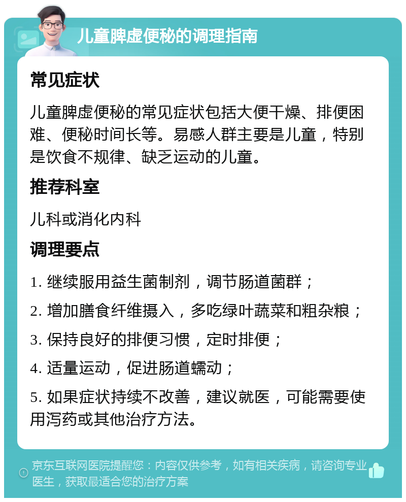 儿童脾虚便秘的调理指南 常见症状 儿童脾虚便秘的常见症状包括大便干燥、排便困难、便秘时间长等。易感人群主要是儿童，特别是饮食不规律、缺乏运动的儿童。 推荐科室 儿科或消化内科 调理要点 1. 继续服用益生菌制剂，调节肠道菌群； 2. 增加膳食纤维摄入，多吃绿叶蔬菜和粗杂粮； 3. 保持良好的排便习惯，定时排便； 4. 适量运动，促进肠道蠕动； 5. 如果症状持续不改善，建议就医，可能需要使用泻药或其他治疗方法。