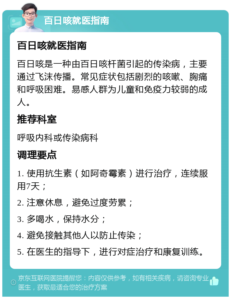 百日咳就医指南 百日咳就医指南 百日咳是一种由百日咳杆菌引起的传染病，主要通过飞沫传播。常见症状包括剧烈的咳嗽、胸痛和呼吸困难。易感人群为儿童和免疫力较弱的成人。 推荐科室 呼吸内科或传染病科 调理要点 1. 使用抗生素（如阿奇霉素）进行治疗，连续服用7天； 2. 注意休息，避免过度劳累； 3. 多喝水，保持水分； 4. 避免接触其他人以防止传染； 5. 在医生的指导下，进行对症治疗和康复训练。