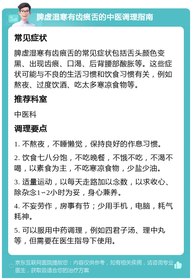 脾虚湿寒有齿痕舌的中医调理指南 常见症状 脾虚湿寒有齿痕舌的常见症状包括舌头颜色变黑、出现齿痕、口渴、后背腰部酸胀等。这些症状可能与不良的生活习惯和饮食习惯有关，例如熬夜、过度饮酒、吃太多寒凉食物等。 推荐科室 中医科 调理要点 1. 不熬夜，不睡懒觉，保持良好的作息习惯。 2. 饮食七八分饱，不吃晚餐，不饿不吃，不渴不喝，以素食为主，不吃寒凉食物，少盐少油。 3. 适量运动，以每天走路加以念数，以求收心、除杂念1∽2小时为妥，身心兼养。 4. 不妄劳作，房事有节；少用手机，电脑，耗气耗神。 5. 可以服用中药调理，例如四君子汤、理中丸等，但需要在医生指导下使用。