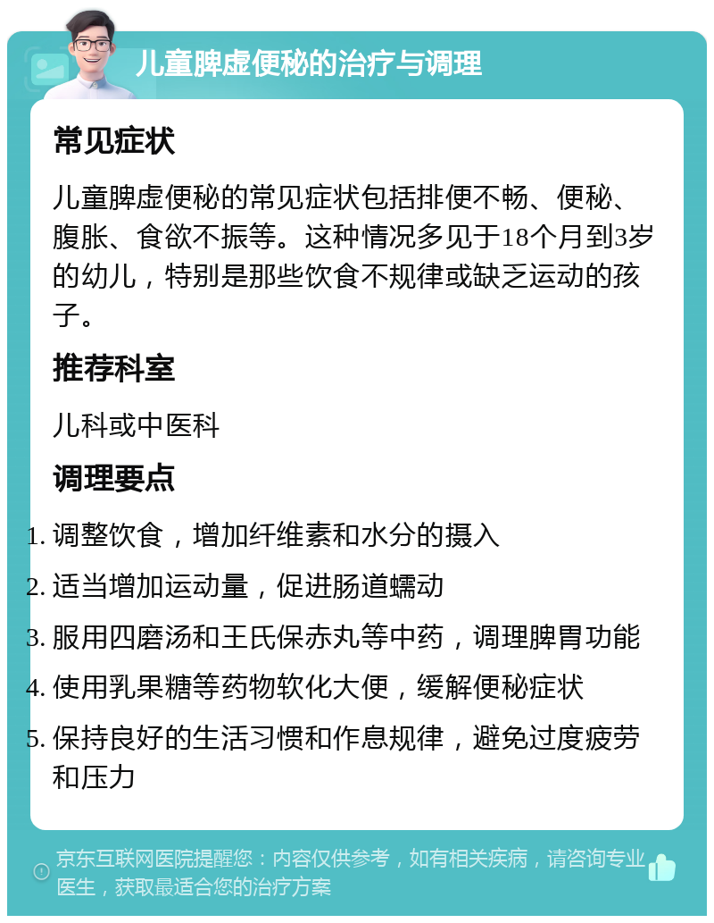 儿童脾虚便秘的治疗与调理 常见症状 儿童脾虚便秘的常见症状包括排便不畅、便秘、腹胀、食欲不振等。这种情况多见于18个月到3岁的幼儿，特别是那些饮食不规律或缺乏运动的孩子。 推荐科室 儿科或中医科 调理要点 调整饮食，增加纤维素和水分的摄入 适当增加运动量，促进肠道蠕动 服用四磨汤和王氏保赤丸等中药，调理脾胃功能 使用乳果糖等药物软化大便，缓解便秘症状 保持良好的生活习惯和作息规律，避免过度疲劳和压力