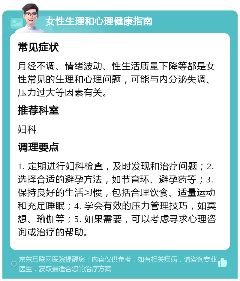 女性生理和心理健康指南 常见症状 月经不调、情绪波动、性生活质量下降等都是女性常见的生理和心理问题，可能与内分泌失调、压力过大等因素有关。 推荐科室 妇科 调理要点 1. 定期进行妇科检查，及时发现和治疗问题；2. 选择合适的避孕方法，如节育环、避孕药等；3. 保持良好的生活习惯，包括合理饮食、适量运动和充足睡眠；4. 学会有效的压力管理技巧，如冥想、瑜伽等；5. 如果需要，可以考虑寻求心理咨询或治疗的帮助。